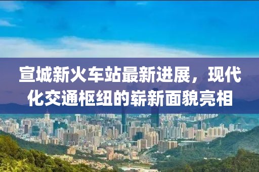 宣城新火车站最新进展，现代化交通枢纽的崭新面貌亮相
