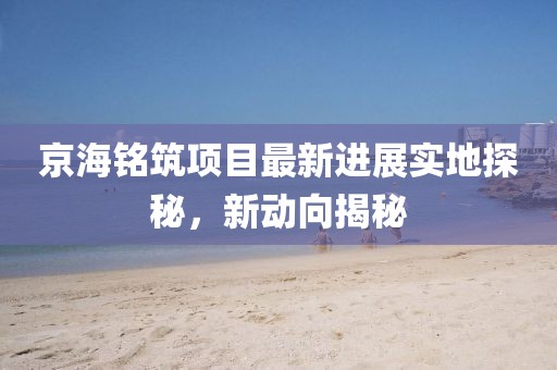 京海铭筑项目最新进展实地探秘，新动向揭秘