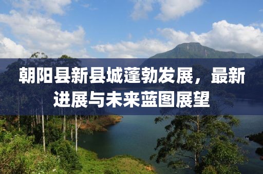 朝阳县新县城蓬勃发展，最新进展与未来蓝图展望