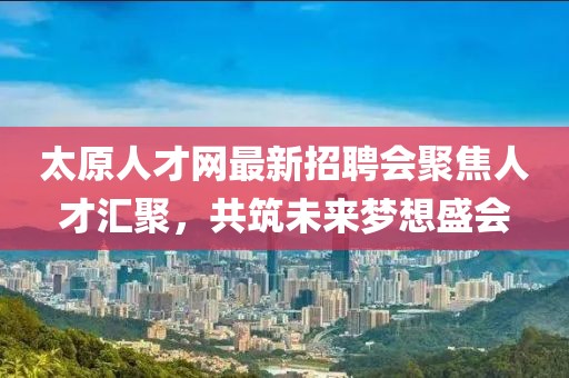 太原人才网最新招聘会聚焦人才汇聚，共筑未来梦想盛会