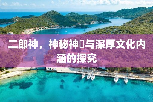 二郎神，神秘神祇与深厚文化内涵的探究