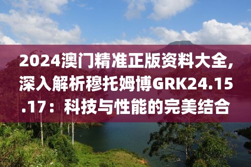 2024澳门精准正版资料大全,深入解析穆托姆博GRK24.15.17：科技与性能的完美结合