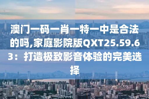 澳门一码一肖一特一中是合法的吗,家庭影院版QXT25.59.63：打造极致影音体验的完美选择