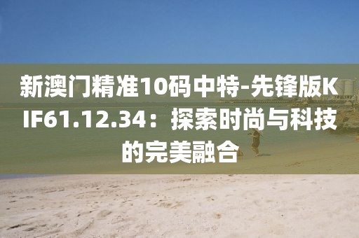 新澳门精准10码中特-先锋版KIF61.12.34：探索时尚与科技的完美融合