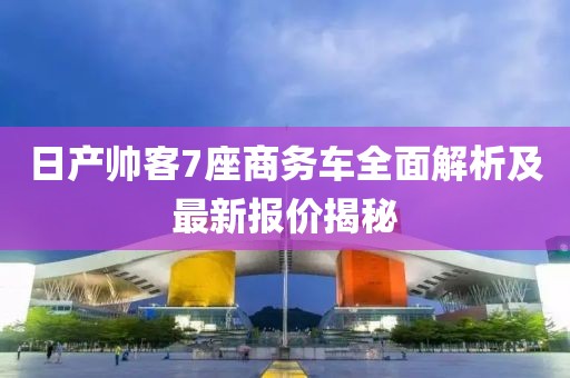 日产帅客7座商务车全面解析及最新报价揭秘