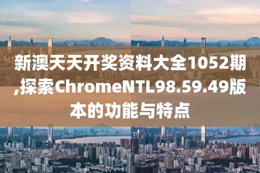 新澳天天开奖资料大全1052期,探索ChromeNTL98.59.49版本的功能与特点