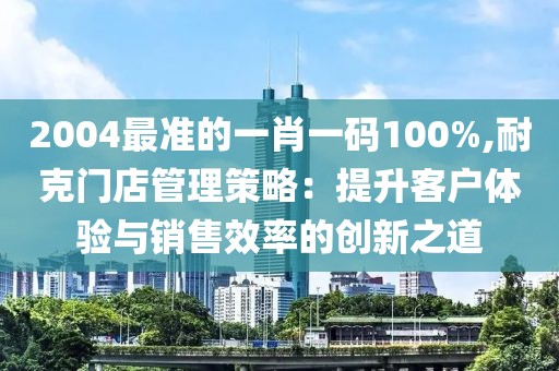 2004最准的一肖一码100%,耐克门店管理策略：提升客户体验与销售效率的创新之道