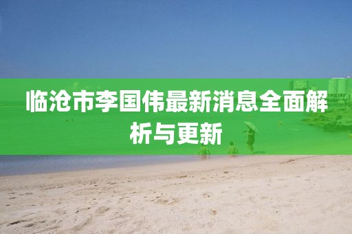 临沧市李国伟最新消息全面解析与更新