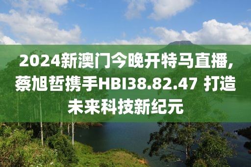 2024新澳门今晚开特马直播,蔡旭哲携手HBI38.82.47 打造未来科技新纪元