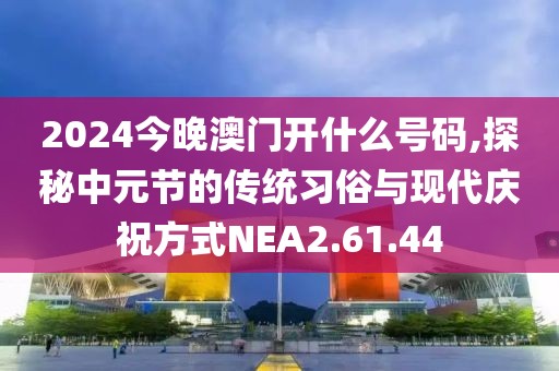 2024今晚澳门开什么号码,探秘中元节的传统习俗与现代庆祝方式NEA2.61.44