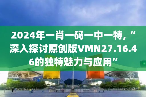 2024年一肖一码一中一特,“深入探讨原创版VMN27.16.46的独特魅力与应用”
