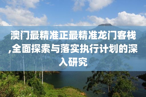 澳门最精准正最精准龙门客栈,全面探索与落实执行计划的深入研究