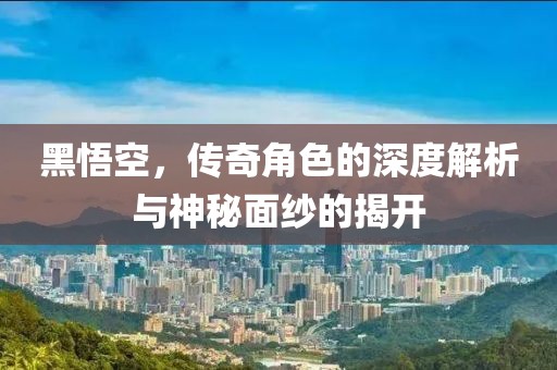 黑悟空，传奇角色的深度解析与神秘面纱的揭开