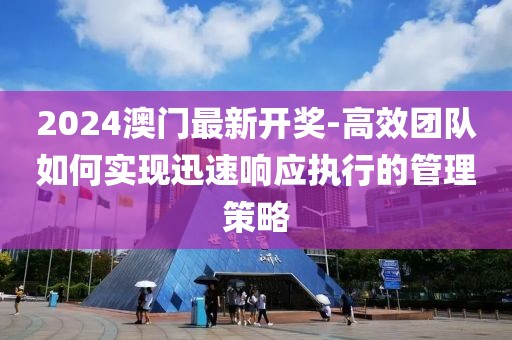 2024澳门最新开奖-高效团队如何实现迅速响应执行的管理策略