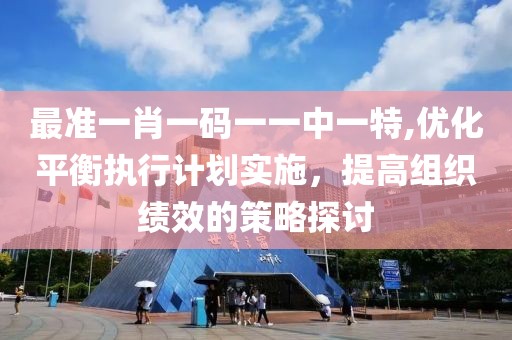 最准一肖一码一一中一特,优化平衡执行计划实施，提高组织绩效的策略探讨