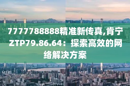 7777788888精准新传真,肯宁ZTP79.86.64：探索高效的网络解决方案