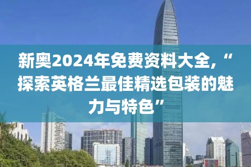 新奥2024年免费资料大全,“探索英格兰最佳精选包装的魅力与特色”