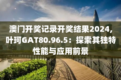 澳门开奖记录开奖结果2024,叶珂GAT80.96.5：探索其独特性能与应用前景