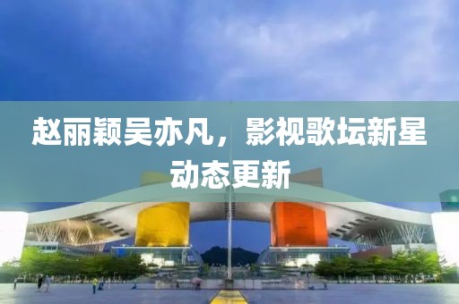 赵丽颖吴亦凡，影视歌坛新星动态更新