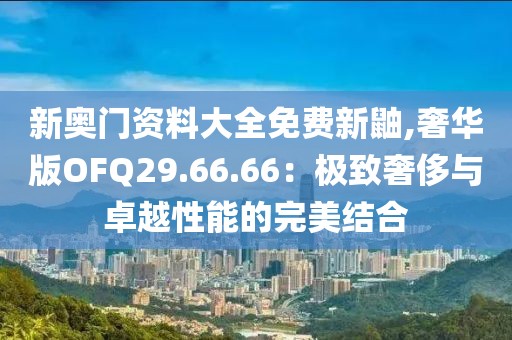 新奥门资料大全免费新鼬,奢华版OFQ29.66.66：极致奢侈与卓越性能的完美结合