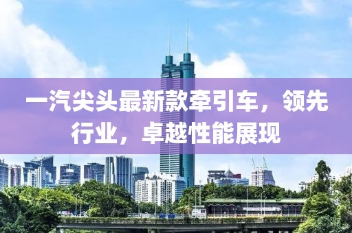 一汽尖头最新款牵引车，领先行业，卓越性能展现