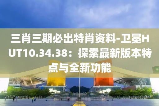 三肖三期必出特肖资料-卫冕HUT10.34.38：探索最新版本特点与全新功能