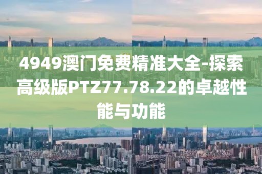 4949澳门免费精准大全-探索高级版PTZ77.78.22的卓越性能与功能