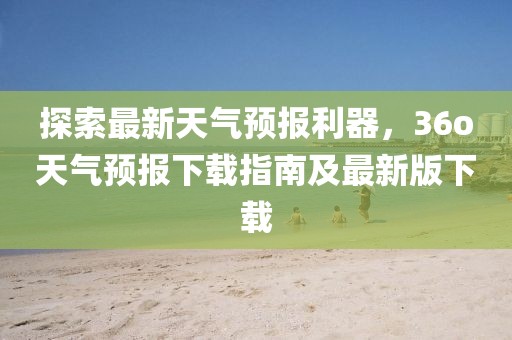 探索最新天气预报利器，36o天气预报下载指南及最新版下载