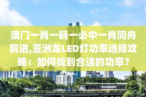 澳门一肖一码一必中一肖同舟前进,亚洲龙LED灯功率选择攻略：如何找到合适的功率？