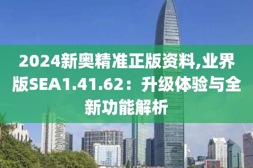 2024新奥精准正版资料,业界版SEA1.41.62：升级体验与全新功能解析