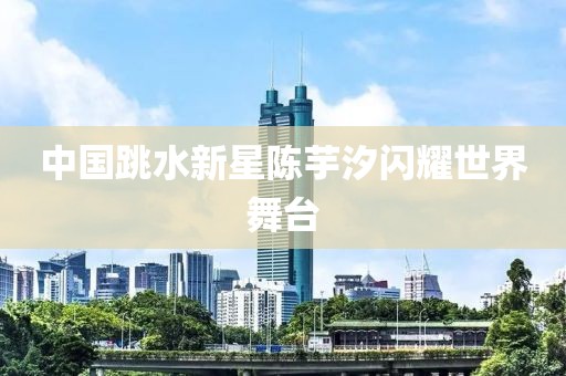中国跳水新星陈芋汐闪耀世界舞台