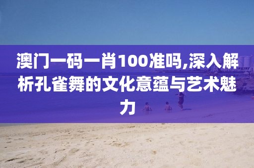 澳门一码一肖100准吗,深入解析孔雀舞的文化意蕴与艺术魅力