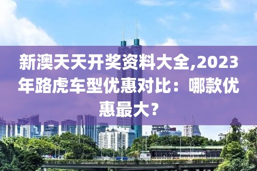 新澳天天开奖资料大全,2023年路虎车型优惠对比：哪款优惠最大？