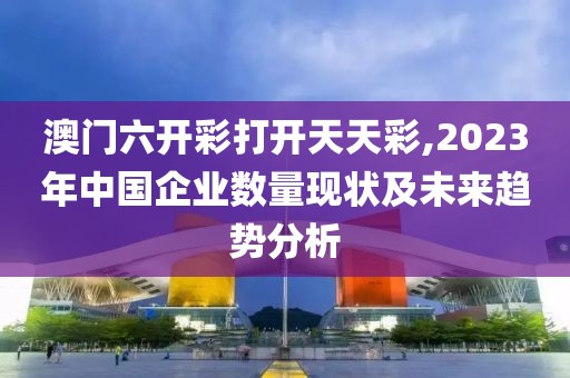 澳门六开彩打开天天彩,2023年中国企业数量现状及未来趋势分析
