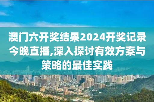 澳门六开奖结果2024开奖记录今晚直播,深入探讨有效方案与策略的最佳实践