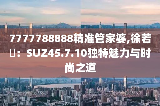 7777788888精准管家婆,徐若瑄：SUZ45.7.10独特魅力与时尚之道