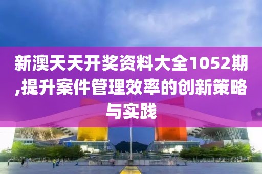 新澳天天开奖资料大全1052期,提升案件管理效率的创新策略与实践