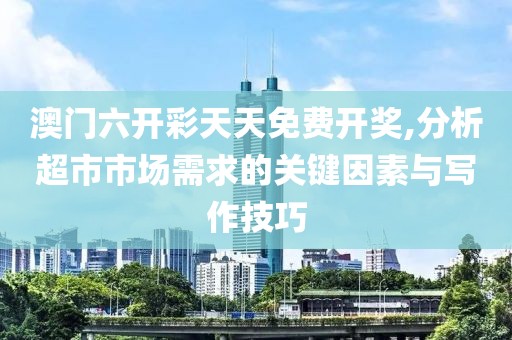 澳门六开彩天天免费开奖,分析超市市场需求的关键因素与写作技巧