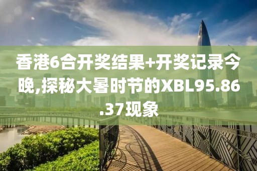 香港6合开奖结果+开奖记录今晚,探秘大暑时节的XBL95.86.37现象