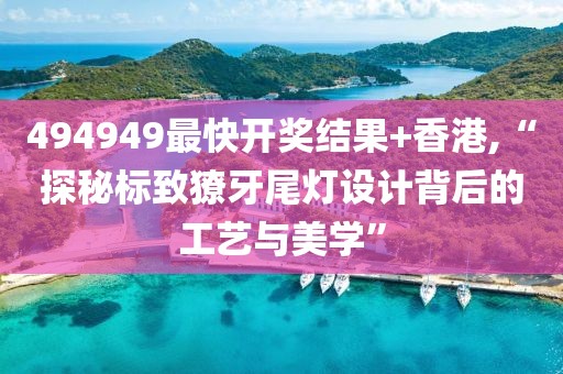 494949最快开奖结果+香港,“探秘标致獠牙尾灯设计背后的工艺与美学”