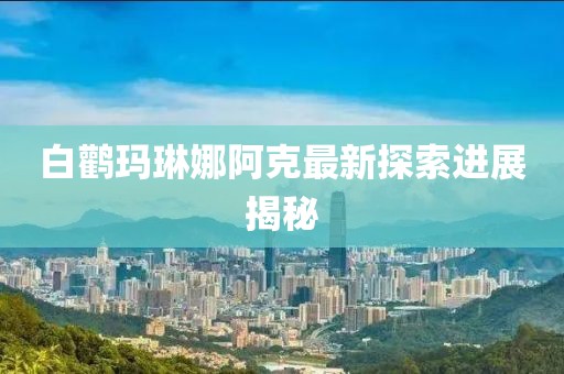白鹳玛琳娜阿克最新探索进展揭秘