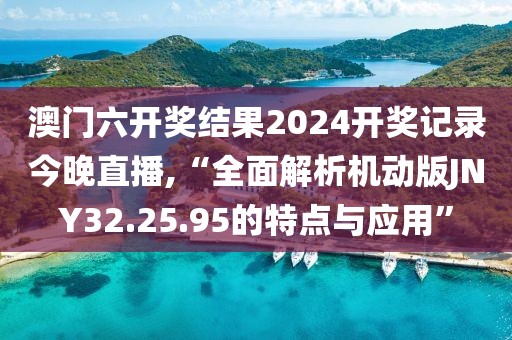 澳门六开奖结果2024开奖记录今晚直播,“全面解析机动版JNY32.25.95的特点与应用”