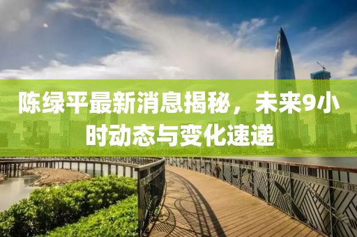 陈绿平最新消息揭秘，未来9小时动态与变化速递