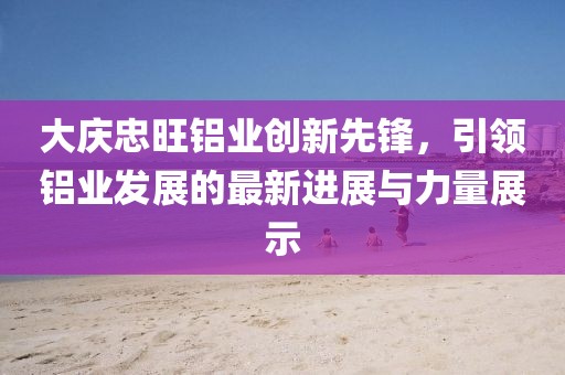 大庆忠旺铝业创新先锋，引领铝业发展的最新进展与力量展示