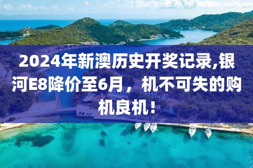2024年新澳历史开奖记录,银河E8降价至6月，机不可失的购机良机！
