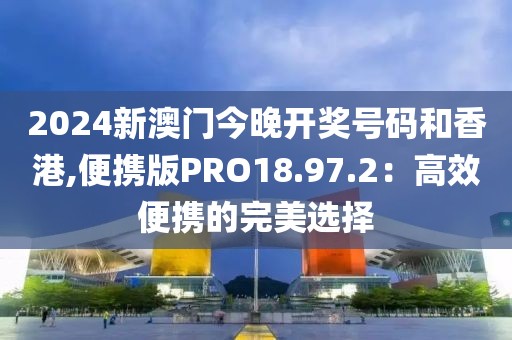2024新澳门今晚开奖号码和香港,便携版PRO18.97.2：高效便携的完美选择