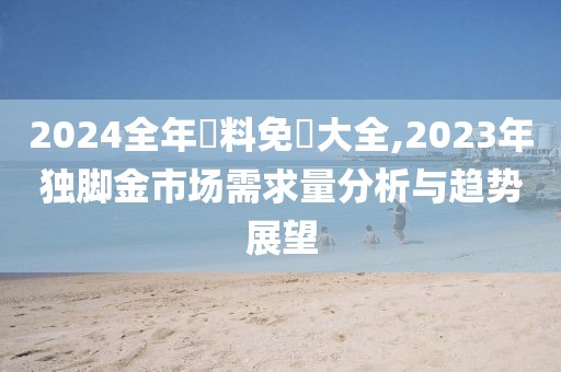 2024全年資料免費大全,2023年独脚金市场需求量分析与趋势展望