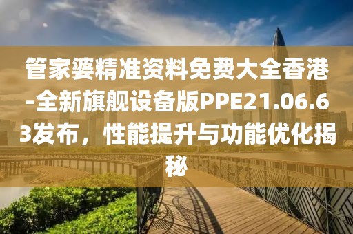 管家婆精准资料免费大全香港-全新旗舰设备版PPE21.06.63发布，性能提升与功能优化揭秘