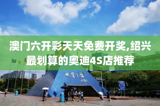 澳门六开彩天天免费开奖,绍兴最划算的奥迪4S店推荐