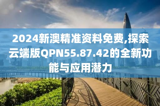 2024新澳精准资料免费,探索云端版QPN55.87.42的全新功能与应用潜力